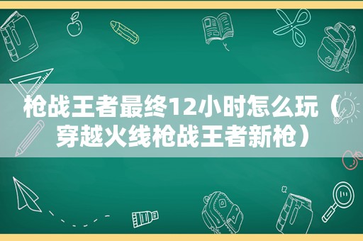 枪战王者最终12小时怎么玩（穿越火线枪战王者新枪）