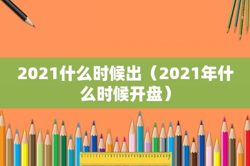 2021什么时候出（2021年什么时候开盘）