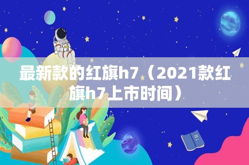 最新款的红旗h7（2021款红旗h7上市时间）