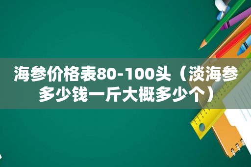 海参价格表80-100头（淡海参多少钱一斤大概多少个）