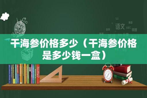 干海参价格多少（干海参价格是多少钱一盒）