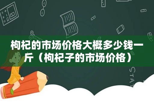 枸杞的市场价格大概多少钱一斤（枸杞子的市场价格）