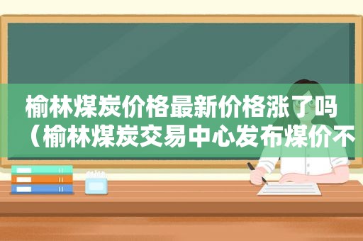 榆林煤炭价格最新价格涨了吗（榆林煤炭交易中心发布煤价不实信息）