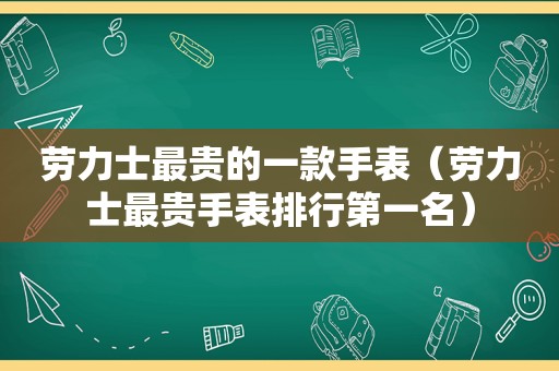 劳力士最贵的一款手表（劳力士最贵手表排行第一名）