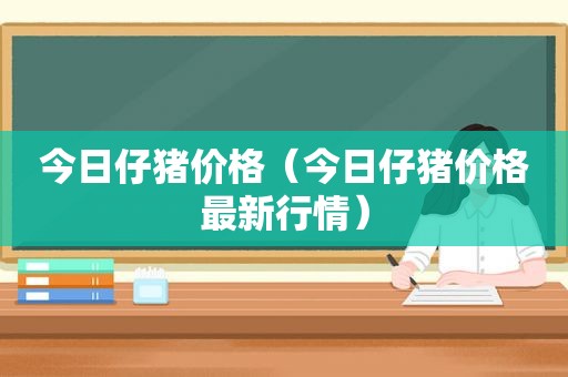 今日仔猪价格（今日仔猪价格最新行情）