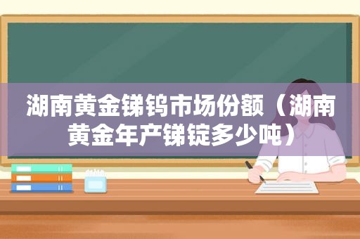 湖南黄金锑钨市场份额（湖南黄金年产锑锭多少吨）