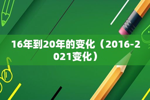 16年到20年的变化（2016-2021变化）