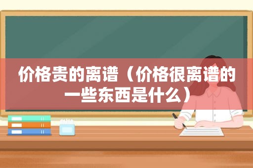 价格贵的离谱（价格很离谱的一些东西是什么）