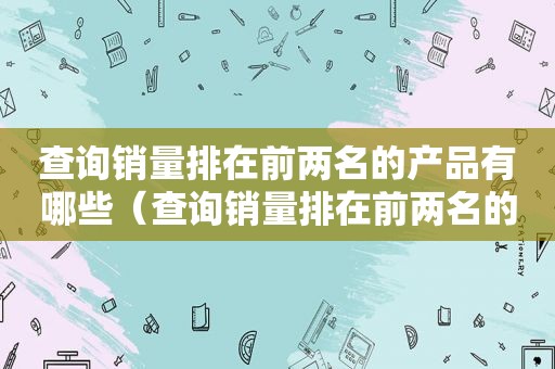 查询销量排在前两名的产品有哪些（查询销量排在前两名的产品怎么查）