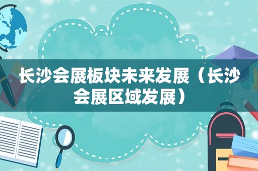 长沙会展板块未来发展（长沙会展区域发展）