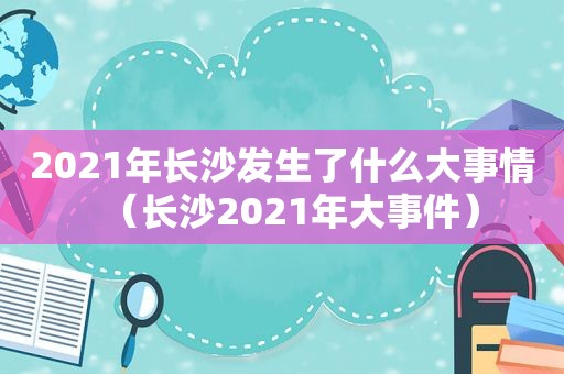 2021年长沙发生了什么大事情（长沙2021年大事件）