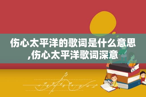 伤心太平洋的歌词是什么意思,伤心太平洋歌词深意