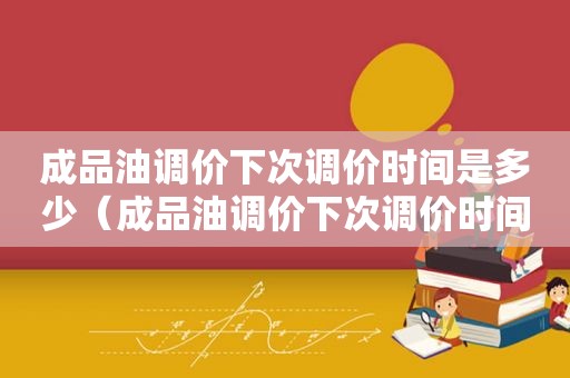 成品油调价下次调价时间是多少（成品油调价下次调价时间是几点）