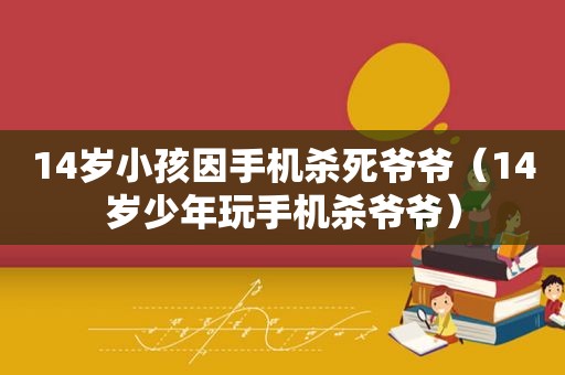 14岁小孩因手机杀死爷爷（14岁少年玩手机杀爷爷）