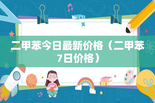 二甲苯今日最新价格（二甲苯7日价格）