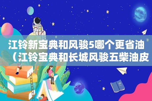 江铃新宝典和风骏5哪个更省油（江铃宝典和长城风骏五柴油皮卡哪个好）