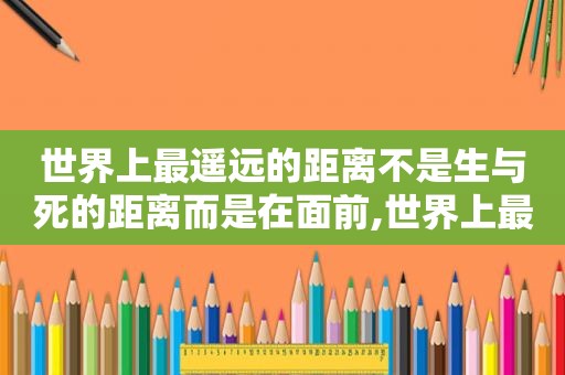 世界上最遥远的距离不是生与死的距离而是在面前,世界上最遥远的距离不是生死离别 而是对方