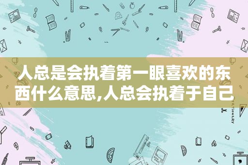 人总是会执着第一眼喜欢的东西什么意思,人总会执着于自己第一眼喜欢的东西