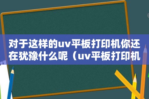 对于这样的uv平板打印机你还在犹豫什么呢（uv平板打印机新手教学视频）