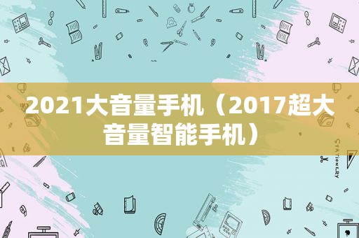 2021大音量手机（2017超大音量智能手机）