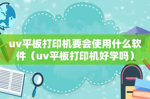 uv平板打印机要会使用什么软件（uv平板打印机好学吗）