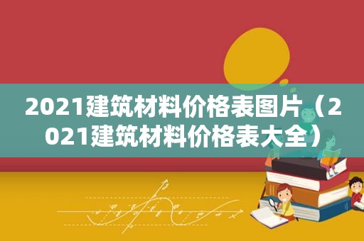 2021建筑材料价格表图片（2021建筑材料价格表大全）