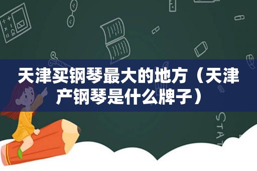 天津买钢琴最大的地方（天津产钢琴是什么牌子）