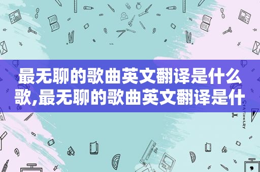 最无聊的歌曲英文翻译是什么歌,最无聊的歌曲英文翻译是什么意思