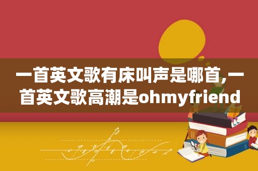 一首英文歌有床叫声是哪首,一首英文歌 *** 是ohmyfriend