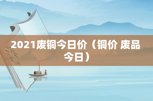 2021废铜今日价（铜价 废品 今日）