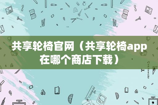 共享轮椅官网（共享轮椅app在哪个商店下载）