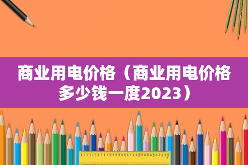 商业用电价格（商业用电价格多少钱一度2023）