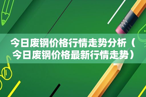 今日废钢价格行情走势分析（今日废钢价格最新行情走势）