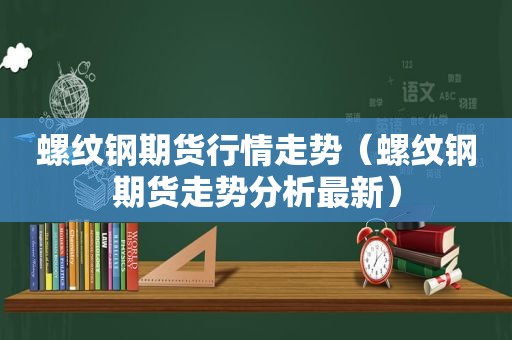 螺纹钢期货行情走势（螺纹钢期货走势分析最新）