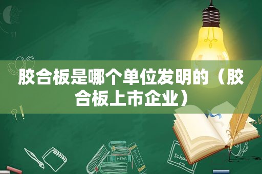 胶合板是哪个单位发明的（胶合板上市企业）