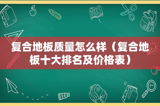 复合地板质量怎么样（复合地板十大排名及价格表）