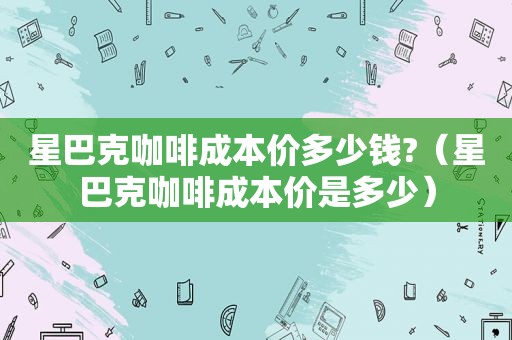 星巴克咖啡成本价多少钱?（星巴克咖啡成本价是多少）