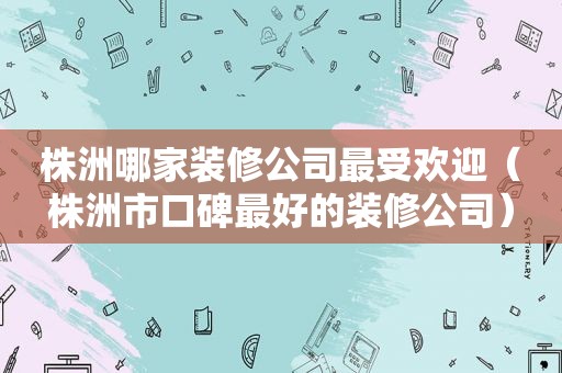 株洲哪家装修公司最受欢迎（株洲市口碑最好的装修公司）