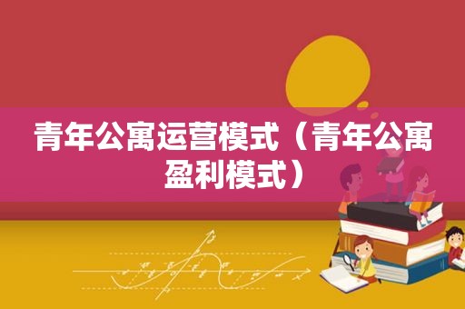 青年公寓运营模式（青年公寓盈利模式）