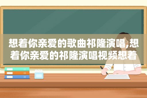 想着你亲爱的歌曲祁隆演唱,想着你亲爱的祁隆演唱视频想着你亲爱的