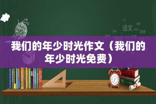 我们的年少时光作文（我们的年少时光免费）