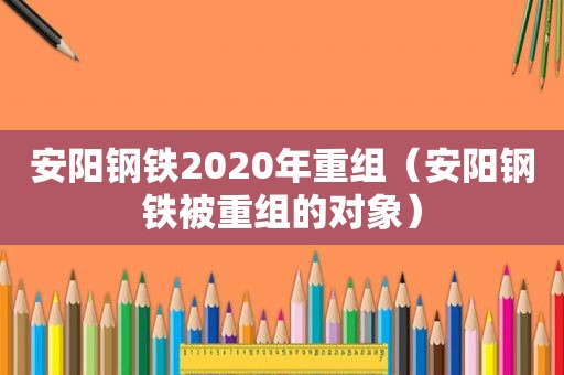 安阳钢铁2020年重组（安阳钢铁被重组的对象）