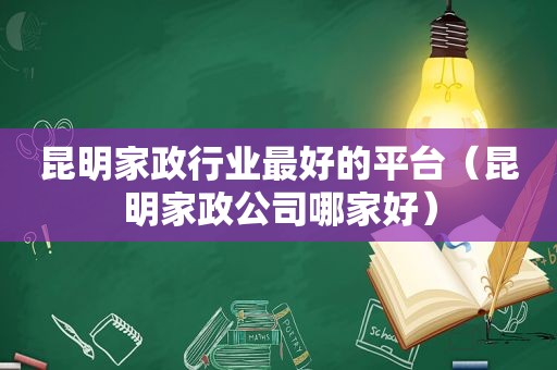 昆明家政行业最好的平台（昆明家政公司哪家好）