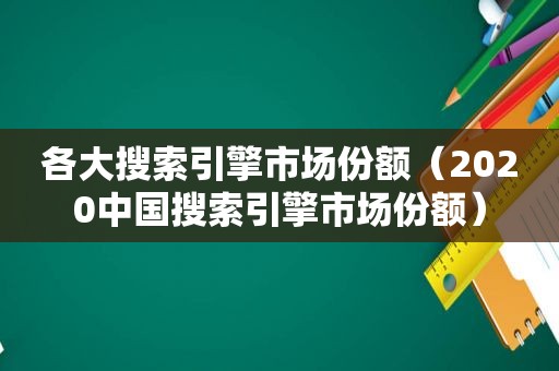 各大搜索引擎市场份额（2020中国搜索引擎市场份额）