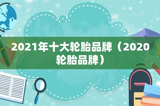 2021年十大轮胎品牌（2020轮胎品牌）