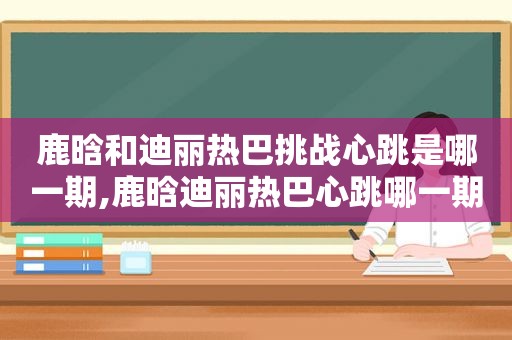 鹿晗和迪丽热巴挑战心跳是哪一期,鹿晗迪丽热巴心跳哪一期