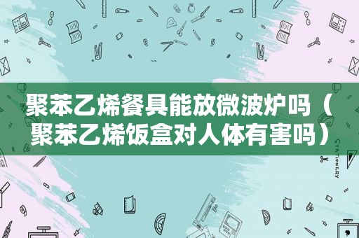 聚苯乙烯餐具能放微波炉吗（聚苯乙烯饭盒对人体有害吗）