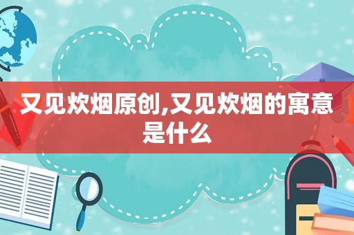 又见炊烟原创,又见炊烟的寓意是什么