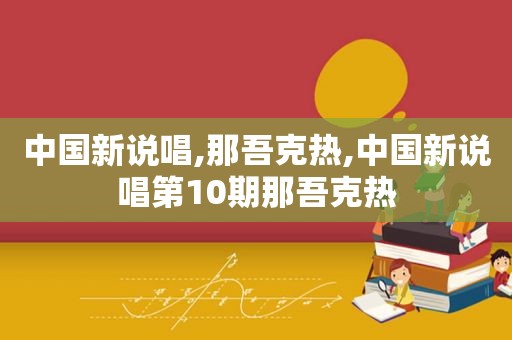 中国新说唱,那吾克热,中国新说唱第10期那吾克热