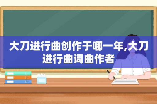 大刀进行曲创作于哪一年,大刀进行曲词曲作者